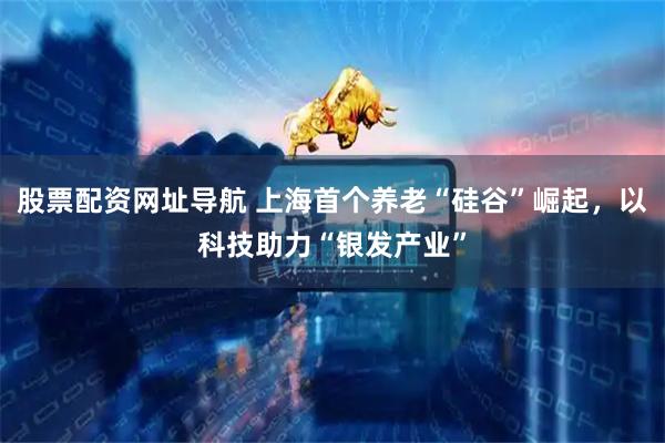 股票配资网址导航 上海首个养老“硅谷”崛起，以科技助力“银发产业”