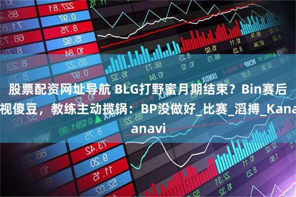 股票配资网址导航 BLG打野蜜月期结束？Bin赛后怒视傻豆，教练主动揽锅：BP没做好_比赛_滔搏_Kanavi