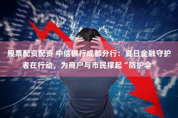 股票配资配资 中信银行成都分行：夏日金融守护者在行动，为商户与市民撑起“防护伞”