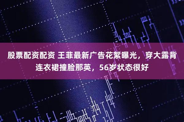 股票配资配资 王菲最新广告花絮曝光，穿大露背连衣裙撞脸那英，56岁状态很好