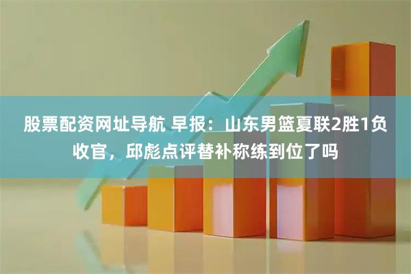 股票配资网址导航 早报：山东男篮夏联2胜1负收官，邱彪点评替补称练到位了吗