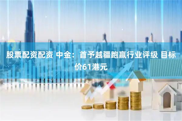 股票配资配资 中金：首予越疆跑赢行业评级 目标价61港元