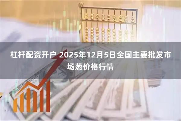 杠杆配资开户 2025年12月5日全国主要批发市场葱价格行情